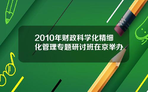 2010年财政科学化精细化管理专题研讨班在京举办