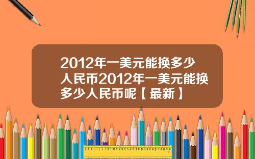 2012年一美元能换多少人民币2012年一美元能换多少人民币呢【最新】