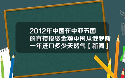 2012年中国在中亚五国的直接投资金额中国从俄罗斯一年进口多少天然气【新闻】