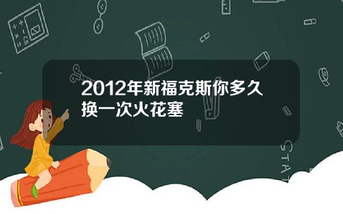 2012年新福克斯你多久换一次火花塞