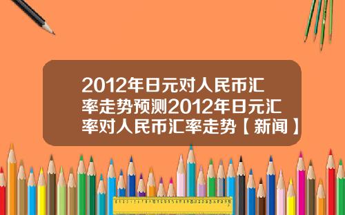 2012年日元对人民币汇率走势预测2012年日元汇率对人民币汇率走势【新闻】