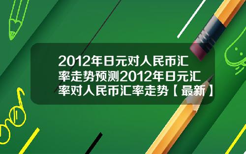 2012年日元对人民币汇率走势预测2012年日元汇率对人民币汇率走势【最新】