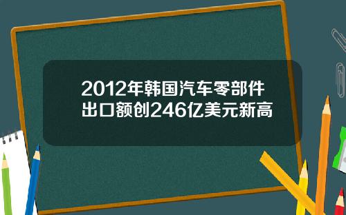 2012年韩国汽车零部件出口额创246亿美元新高