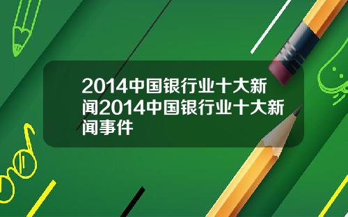 2014中国银行业十大新闻2014中国银行业十大新闻事件