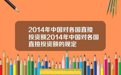 2014年中国对各国直接投资额2014年中国对各国直接投资额的规定