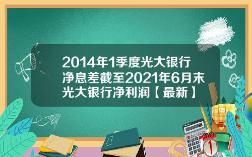 2014年1季度光大银行净息差截至2021年6月末光大银行净利润【最新】