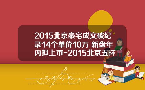 2015北京豪宅成交破纪录14个单价10万+新盘年内拟上市-2015北京五环房价多少