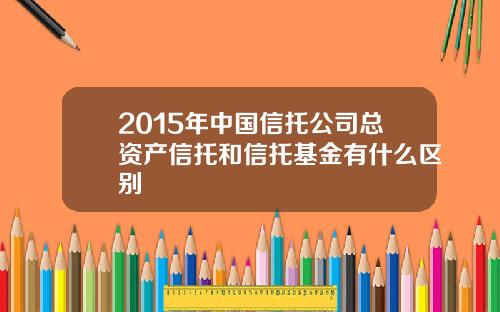2015年中国信托公司总资产信托和信托基金有什么区别