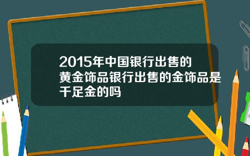 2015年中国银行出售的黄金饰品银行出售的金饰品是千足金的吗