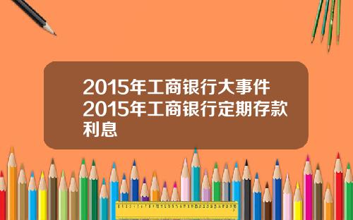 2015年工商银行大事件2015年工商银行定期存款利息