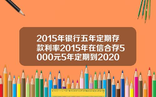 2015年银行五年定期存款利率2015年在信合存5000元5年定期到2020年利息多少