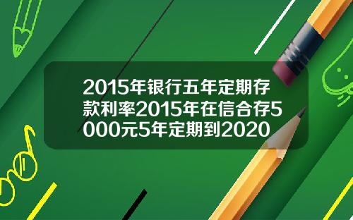 2015年银行五年定期存款利率2015年在信合存5000元5年定期到2020年利息多少