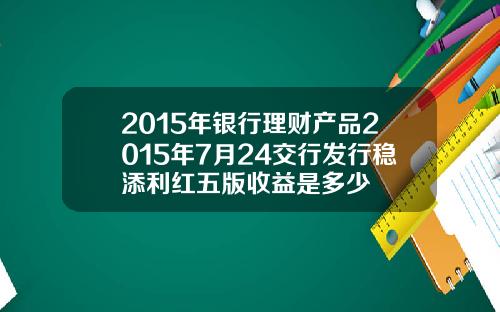 2015年银行理财产品2015年7月24交行发行稳添利红五版收益是多少