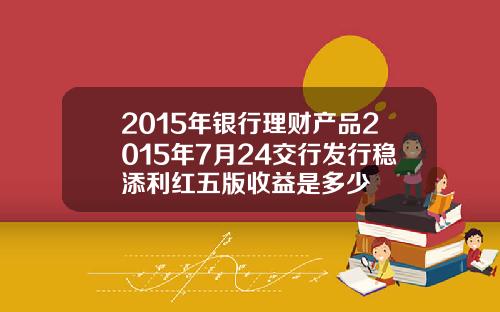 2015年银行理财产品2015年7月24交行发行稳添利红五版收益是多少