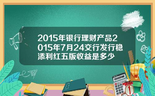 2015年银行理财产品2015年7月24交行发行稳添利红五版收益是多少