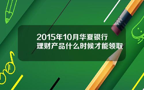 2015年10月华夏银行理财产品什么时候才能领取