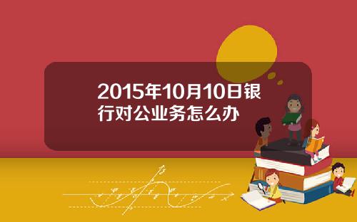 2015年10月10日银行对公业务怎么办