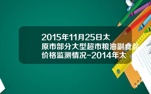 2015年11月25日太原市部分大型超市粮油副食品价格监测情况-2014年太原现在的西瓜价格是多少