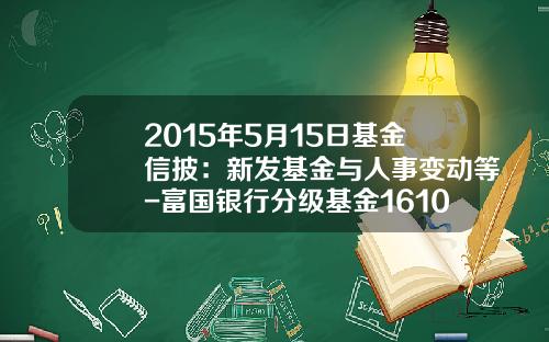 2015年5月15日基金信披：新发基金与人事变动等-富国银行分级基金161029