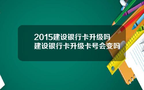 2015建设银行卡升级吗建设银行卡升级卡号会变吗