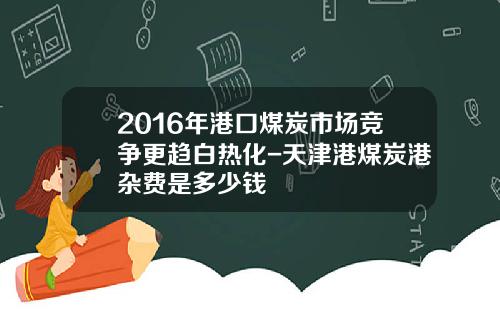 2016年港口煤炭市场竞争更趋白热化-天津港煤炭港杂费是多少钱