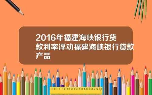 2016年福建海峡银行贷款利率浮动福建海峡银行贷款产品