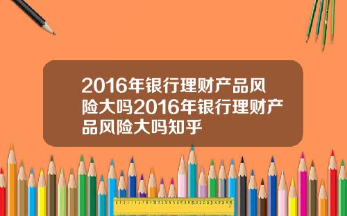 2016年银行理财产品风险大吗2016年银行理财产品风险大吗知乎