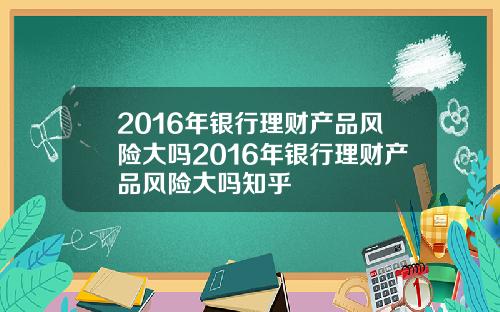 2016年银行理财产品风险大吗2016年银行理财产品风险大吗知乎