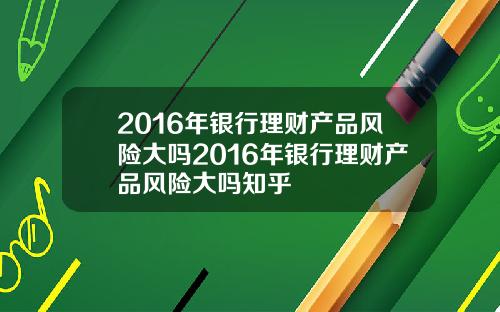 2016年银行理财产品风险大吗2016年银行理财产品风险大吗知乎