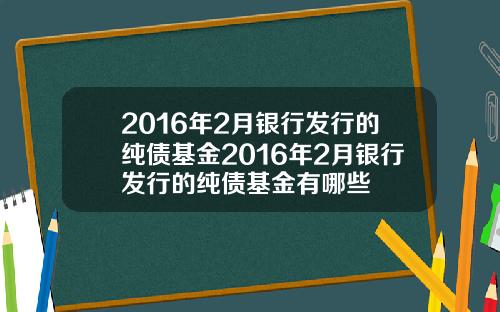 2016年2月银行发行的纯债基金2016年2月银行发行的纯债基金有哪些