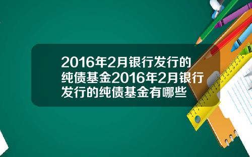 2016年2月银行发行的纯债基金2016年2月银行发行的纯债基金有哪些