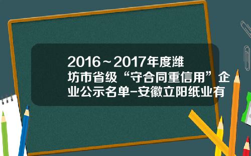 2016～2017年度潍坊市省级“守合同重信用”企业公示名单-安徽立阳纸业有限公司