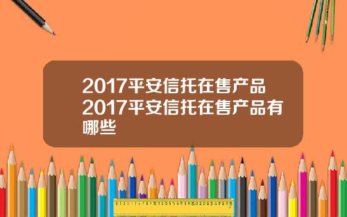 2017平安信托在售产品2017平安信托在售产品有哪些
