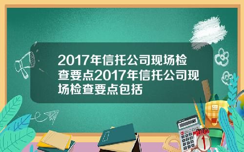 2017年信托公司现场检查要点2017年信托公司现场检查要点包括