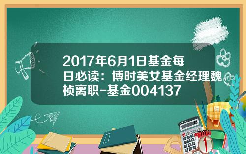 2017年6月1日基金每日必读：博时美女基金经理魏桢离职-基金004137