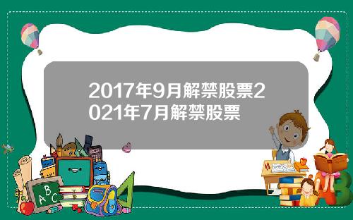 2017年9月解禁股票2021年7月解禁股票