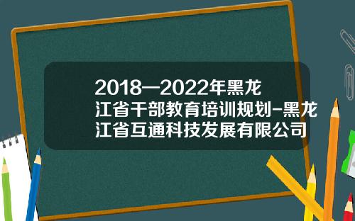 2018—2022年黑龙江省干部教育培训规划-黑龙江省互通科技发展有限公司