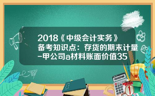 2018《中级会计实务》备考知识点：存货的期末计量-甲公司a材料账面价值350元
