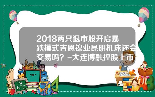 2018两只退市股开启暴跌模式吉恩镍业昆明机床还会交易吗？-大连博融控股上市公司