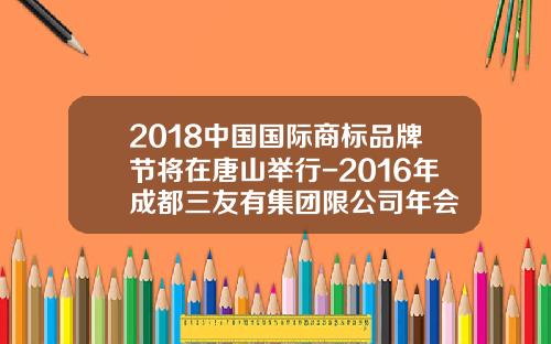2018中国国际商标品牌节将在唐山举行-2016年成都三友有集团限公司年会
