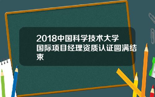 2018中国科学技术大学国际项目经理资质认证圆满结束