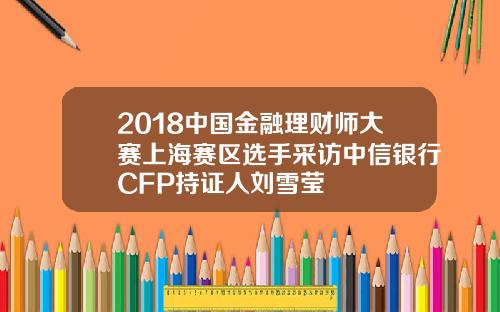 2018中国金融理财师大赛上海赛区选手采访中信银行CFP持证人刘雪莹