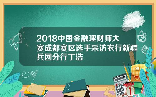 2018中国金融理财师大赛成都赛区选手采访农行新疆兵团分行丁浩