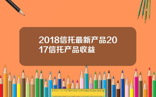 2018信托最新产品2017信托产品收益