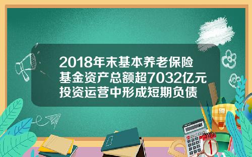 2018年末基本养老保险基金资产总额超7032亿元投资运营中形成短期负债