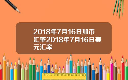 2018年7月16日加币汇率2018年7月16日美元汇率