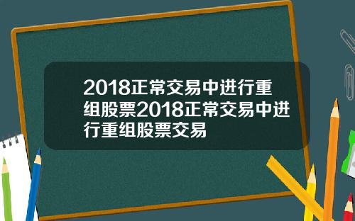 2018正常交易中进行重组股票2018正常交易中进行重组股票交易