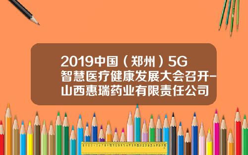 2019中国（郑州）5G智慧医疗健康发展大会召开-山西惠瑞药业有限责任公司