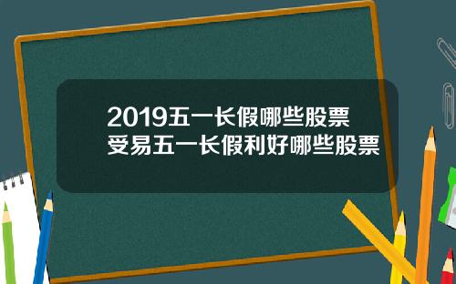 2019五一长假哪些股票受易五一长假利好哪些股票