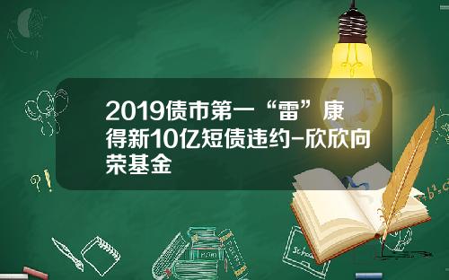 2019债市第一“雷”康得新10亿短债违约-欣欣向荣基金
